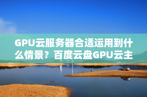 GPU云服務(wù)器合適運用到什么情景？百度云盤GPU云主機適用什么網(wǎng)址？