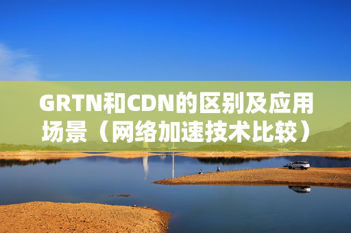 GRTN和CDN的區(qū)別及應用場景（網(wǎng)絡加速技術(shù)比較）