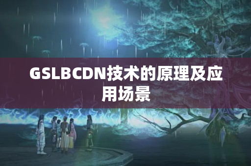 GSLBCDN技術(shù)的原理及應(yīng)用場景