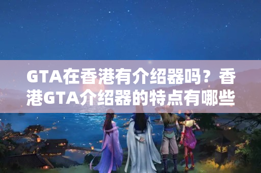 GTA在香港有介紹器嗎？香港GTA介紹器的特點(diǎn)有哪些？