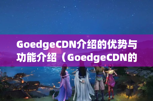 GoedgeCDN介紹的優(yōu)勢(shì)與功能介紹（GoedgeCDN的優(yōu)勢(shì)與應(yīng)用）