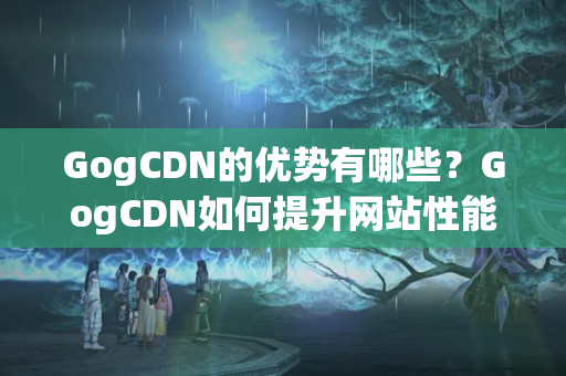 GogCDN的優(yōu)勢有哪些？GogCDN如何提升網站性能？