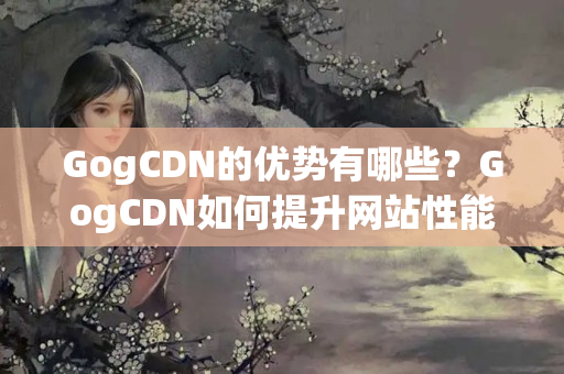 GogCDN的優(yōu)勢有哪些？GogCDN如何提升網站性能？