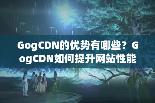 GogCDN的優(yōu)勢有哪些？GogCDN如何提升網站性能？