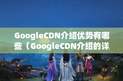 GoogleCDN介紹優(yōu)勢有哪些（GoogleCDN介紹的詳細介紹）