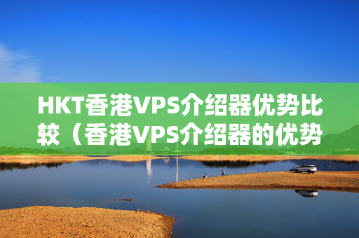 HKT香港VPS介紹器優(yōu)勢比較（香港VPS介紹器的優(yōu)勢分析）