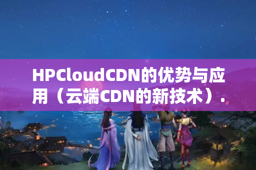 HPCloudCDN的優(yōu)勢與應(yīng)用（云端CDN的新技術(shù)）