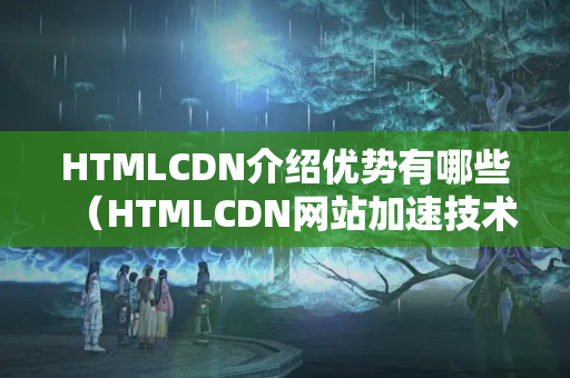 HTMLCDN介紹優(yōu)勢有哪些（HTMLCDN網(wǎng)站加速技術(shù)介紹）