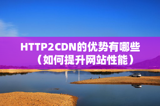 HTTP2CDN的優(yōu)勢有哪些（如何提升網(wǎng)站性能）