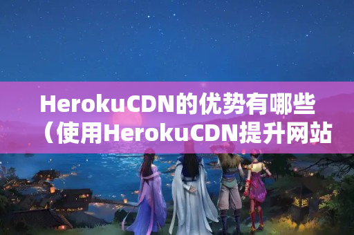 HerokuCDN的優(yōu)勢有哪些（使用HerokuCDN提升網(wǎng)站性能）