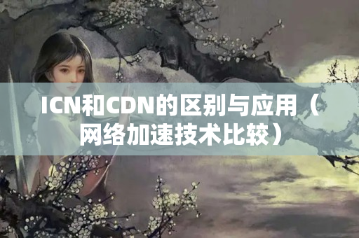 ICN和CDN的區(qū)別與應用（網(wǎng)絡加速技術比較）