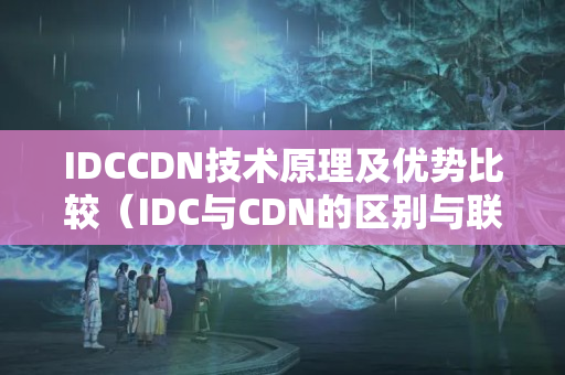 IDCCDN技術(shù)原理及優(yōu)勢比較（IDC與CDN的區(qū)別與聯(lián)系）