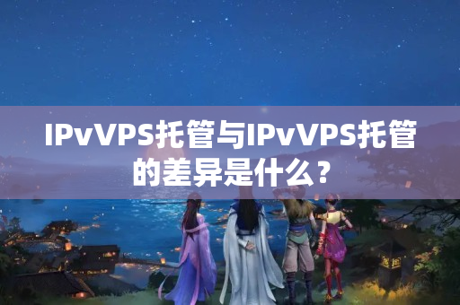 IPvVPS托管與IPvVPS托管的差異是什么？