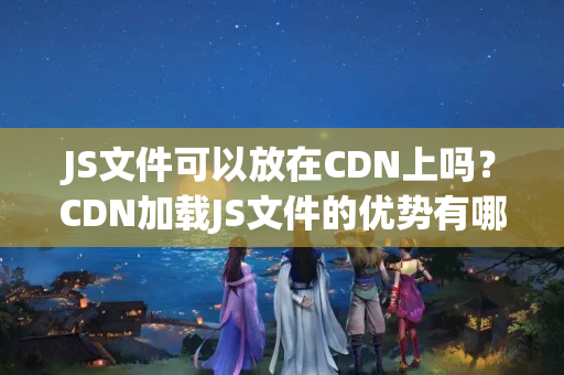 JS文件可以放在CDN上嗎？CDN加載JS文件的優(yōu)勢(shì)有哪些？