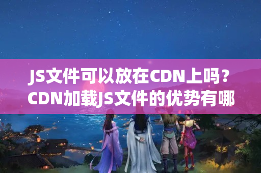 JS文件可以放在CDN上嗎？CDN加載JS文件的優(yōu)勢(shì)有哪些？