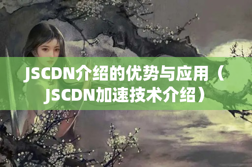 JSCDN介紹的優(yōu)勢與應(yīng)用（JSCDN加速技術(shù)介紹）