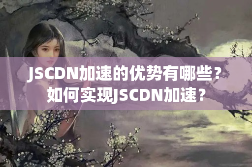 JSCDN加速的優(yōu)勢有哪些？如何實(shí)現(xiàn)JSCDN加速？