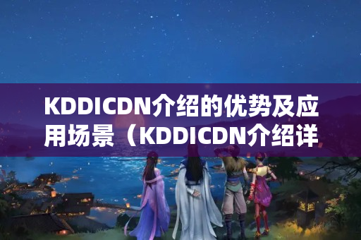 KDDICDN介紹的優(yōu)勢(shì)及應(yīng)用場景（KDDICDN介紹詳細(xì)介紹）