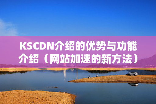 KSCDN介紹的優(yōu)勢(shì)與功能介紹（網(wǎng)站加速的新方法）