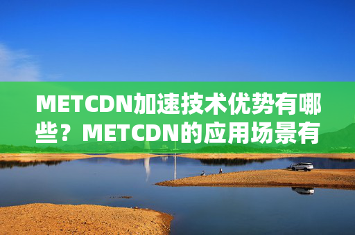 METCDN加速技術(shù)優(yōu)勢有哪些？METCDN的應(yīng)用場景有哪些？