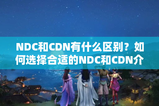 NDC和CDN有什么區(qū)別？如何選擇合適的NDC和CDN介紹？