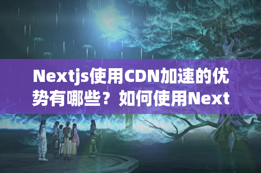 Nextjs使用CDN加速的優(yōu)勢有哪些？如何使用Nextjs和CDN加速網(wǎng)站？