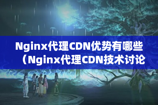 Nginx代理CDN優(yōu)勢(shì)有哪些（Nginx代理CDN技術(shù)討論）