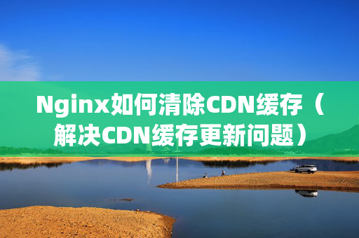 Nginx如何清除CDN緩存（解決CDN緩存更新問題）