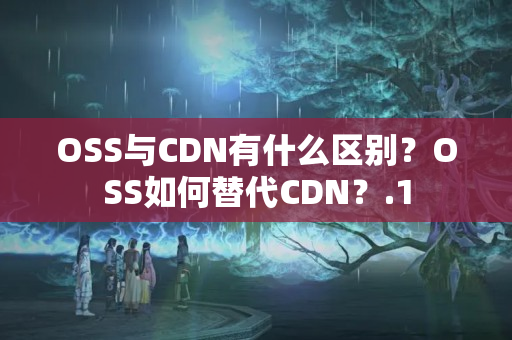 OSS與CDN有什么區(qū)別？OSS如何替代CDN？