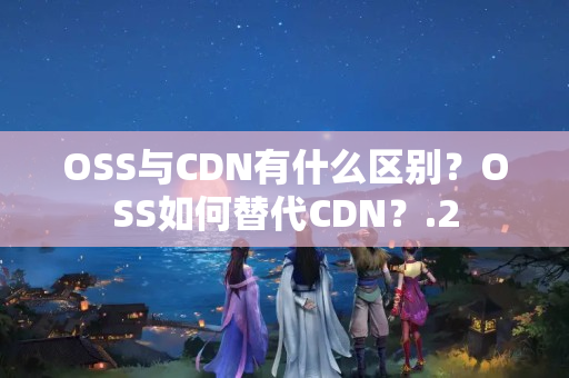 OSS與CDN有什么區(qū)別？OSS如何替代CDN？