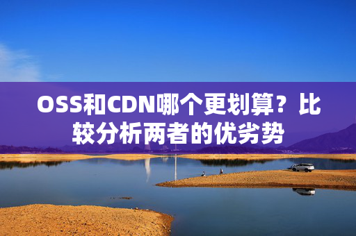 OSS和CDN哪個(gè)更劃算？比較分析兩者的優(yōu)劣勢(shì)