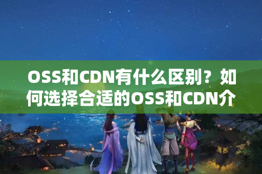 OSS和CDN有什么區(qū)別？如何選擇合適的OSS和CDN介紹？