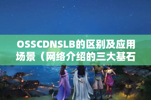 OSSCDNSLB的區(qū)別及應(yīng)用場景（網(wǎng)絡(luò)介紹的三大基石）