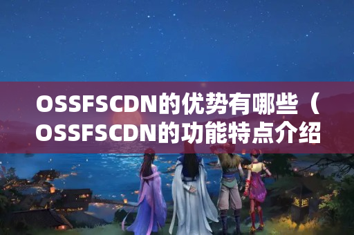 OSSFSCDN的優(yōu)勢(shì)有哪些（OSSFSCDN的功能特點(diǎn)介紹）