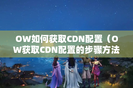 OW如何獲取CDN配置（OW獲取CDN配置的步驟方法）