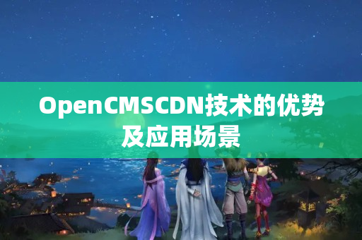 OpenCMSCDN技術(shù)的優(yōu)勢及應(yīng)用場景