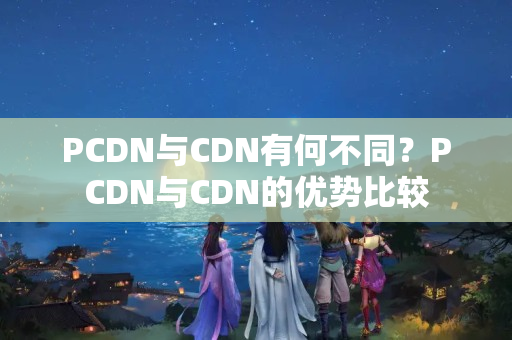 PCDN與CDN有何不同？PCDN與CDN的優(yōu)勢(shì)比較