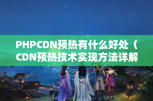 PHPCDN預(yù)熱有什么好處（CDN預(yù)熱技術(shù)實(shí)現(xiàn)方法詳解）