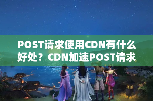 POST請(qǐng)求使用CDN有什么好處？CDN加速POST請(qǐng)求的實(shí)現(xiàn)方法