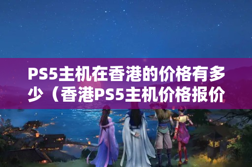 PS5主機(jī)在香港的價格有多少（香港PS5主機(jī)價格報價一覽）