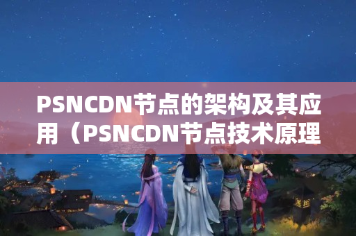 PSNCDN節(jié)點(diǎn)的架構(gòu)及其應(yīng)用（PSNCDN節(jié)點(diǎn)技術(shù)原理剖析）