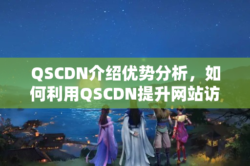 QSCDN介紹優(yōu)勢分析，如何利用QSCDN提升網(wǎng)站訪問速度