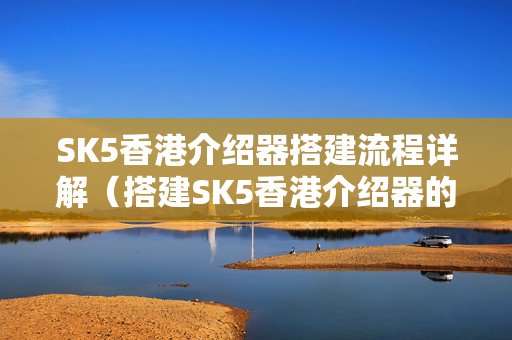 SK5香港介紹器搭建流程詳解（搭建SK5香港介紹器的步驟）