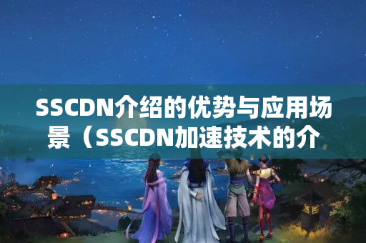 SSCDN介紹的優(yōu)勢與應用場景（SSCDN加速技術的介紹）