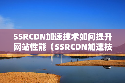 SSRCDN加速技術(shù)如何提升網(wǎng)站性能（SSRCDN加速技術(shù)優(yōu)勢分析）