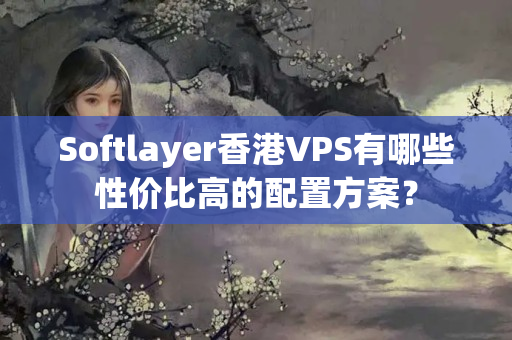 Softlayer香港VPS有哪些性價比高的配置方案？