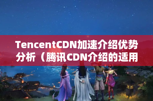 TencentCDN加速介紹優(yōu)勢(shì)分析（騰訊CDN介紹的適用性分析）