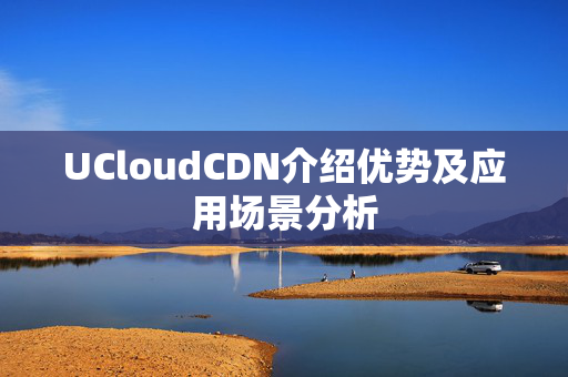 UCloudCDN介紹優(yōu)勢及應用場景分析