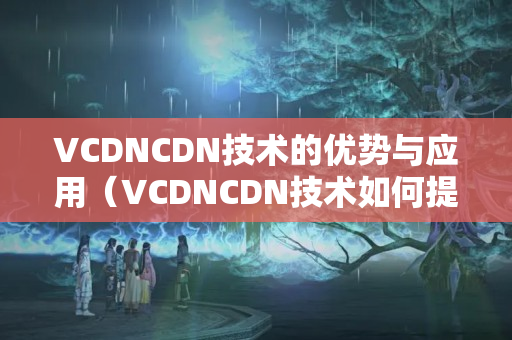 VCDNCDN技術(shù)的優(yōu)勢(shì)與應(yīng)用（VCDNCDN技術(shù)如何提升網(wǎng)絡(luò)介紹）