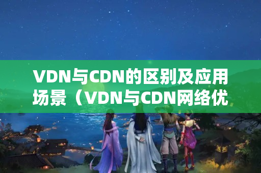 VDN與CDN的區(qū)別及應(yīng)用場景（VDN與CDN網(wǎng)絡(luò)優(yōu)化技術(shù)比較）